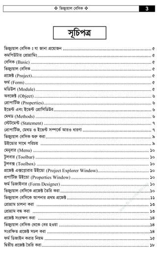 wfRy¨qvj †ewmK  3
m~wPcÎ
wfRy¨qvj †ewmK t hv Rvbv cÖ‡qvRb ................................................................... 5
KgwcDUvi †cÖvMÖvwgs...................................................................................... 5
†ewmK (Basic) ..................................................................................................... 5
wfRy¨qvj †ewmK ........................................................................................... 5
cÖ‡R± (Project).................................................................................................... 5
dg© (Form).......................................................................................................... 5
gwWDj (Module)................................................................................................. 5
Ae‡R± (Object) .................................................................................................. 6
†cÖvcvwU©R (Properties).......................................................................................... 6
B‡f›U Ges B‡f›U †cÖvwmwWDi.......................................................................... 6
†g_W (Methods) ................................................................................................. 6
†÷U‡g›U (Statement) .......................................................................................... 7
†cÖvcvwU©R, †g_W I B‡f›U m¤ú‡K© AviI aviYv .................................................... 7
wfRy¨qvj †ewmK ïiæ Kiv................................................................................ 9
DB‡Ûvi mv‡_ cwiPq .................................................................................... 9
†gbyevi (Menu) ................................................................................................. 10
Uzjevi (Toolbar) ............................................................................................... 10
Uzje· (Toolbox) .............................................................................................. 10
cÖ‡R± G·‡c­vivi DB‡Ûv (Project Explorer Window)........................................... 10
cÖcvwU©R DB‡Ûv (Properties Window) ................................................................. 10
dg© wWRvBbvi (Form Designer).......................................................................... 10
wfRy¨qvj †ewm‡K cÖ‡R± ˆZwi Kiv....................................................................10
wfRy¨qvj †ewm‡K Avcbvi cÖ_g cÖ‡R±...............................................................11
†cÖvMÖvg Pvjbv Kiv ..................................................................................... 13
†cÖvMÖvg eÜ Kiv ........................................................................................ 13
cÖ‡R± msi¶Y Kiv .....................................................................................14
wfRy¨qvj †ewmK †_‡K †ei nIqv .....................................................................14
msiw¶Z cÖ‡R± mPj Kiv ..............................................................................14
dg© wWRvBb Kivi wbqg ................................................................................15
wØZxq cÖ‡R± ˆZwi Kiv................................................................................. 18
w
w
w
.fb.com
/tanbir.cox
 