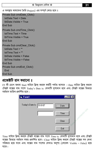  wfRy¨qvj †ewmK  31
G Ae¯’vq Avgv‡`i ˆZwi Project2 Gi m¤ú~Y© †KvW n‡e t
Private Sub cmdDate_Click()
txtDate.Text = Date
lblDate.Visible = True
End Sub
Private Sub cmdTime_Click()
txtTime.Text = Time
lblTime.Visible = True
End Sub
Private Sub cmdClear_Click()
txtDate.Text = ""
txtTime.Text = ""
lblDate.Visible = False
lblTime.Visible = False
End Sub
Private Sub cmdExit_Click()
End
End Sub
cÖ‡R±wU ivb Kiv‡bv t
F5 Kx †P‡c A_ev Start evU‡b wK¬K& Ki‡j dg©wU c`©vq Avm‡e | Date evU‡b wK¬K& Ki‡j
†U·U e‡·i evg cv‡k Today’s Date is: †jLvwU `„k¨gvb n‡e Ges †U·U e‡·i wfZ‡i
eZ©gvb ZvwiL cÖ`wk©Z n‡e|
Time evU‡b wK¬K& Ki‡j †U·U e‡·i evg cv‡k Time is: †jLvwU `„k¨gvb n‡e Ges †U·U
e‡·i wfZ‡i eZ©gvb mgq cÖ`wk©Z n‡e| Clear evU‡b wK¬K& Ki‡j †U·U e‡·i me †jLv
cwi®‹vi n‡q hv‡e Ges e‡·i evg cv‡ki †jLvI A`„k¨ (†j‡ej Visible = False) n‡q
hv‡e|
w
w
w
.fb.com
/tanbir.cox
 