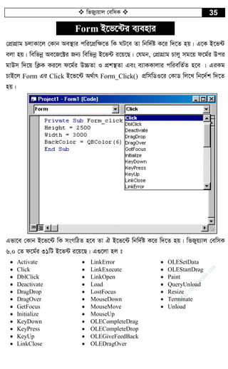  wfRy¨qvj †ewmK  35
Form B‡f‡›Ui e¨envi
†cÖvMÖvg PjvKv‡j †Kvb Ae¯’vi cwi‡cÖw¶‡Z wK NU‡e Zv wbw`©ó K‡i w`‡Z nq| G‡K B‡f›U
ejv nq| wewfbœ Ae‡R‡±i Rb¨ wewfbœ B‡f›U i‡q‡Q| †hgb, †cÖvMÖvg Pvjy mg‡q d‡g©i Dci
gvDm w`‡q wK¬K Ki‡j d‡g©i D”PZv I cÖk¯’Zv Ges e¨vKKvjvi cwiewZ©Z n‡e | GiKg
PvB‡j Form Gi Click B‡f‡›U A_©vr Form_Click() cÖwmwWI‡i †KvW wj‡L wb‡`©k w`‡Z
nq|
Gfv‡e †Kvb B‡f‡›U wK msMwVZ n‡e Zv H B‡f‡›U wbw`©ó K‡i w`‡Z nq| wfRyq¨vj †ewmK
6.0 †Z d‡g©i 31wU B‡f›U i‡q‡Q| G¸‡jv nj t
 Activate
 Click
 DblClick
 Deactivate
 DragDrop
 DragOver
 GetFocus
 Initialize
 KeyDown
 KeyPress
 KeyUp
 LinkClose
 LinkError
 LinkExecute
 LinkOpen
 Load
 LostFocus
 MouseDown
 MouseMove
 MouseUp
 OLECompleteDrag
 OLECompleteDrop
 OLEGiveFeedBack
 OLEDragOver
 OLESetData
 OLEStartDrag
 Paint
 QueryUnload
 Resize
 Terminate
 Unload
w
w
w
.fb.com
/tanbir.cox
 