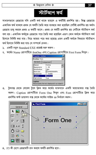  wfRy¨qvj †ewmK  37
÷vU©Avc dg©
mvaviYfv‡e †cÖvMÖv‡g hw` GKwU dg© _v‡K Zvn‡j G dg©wUB cÖ`wk©Z nq| wKš‘ †cÖvMÖv‡g
GKvwaK dg© _vK‡j cÖ_g †h dg©wU ˆZwi K‡i e¨envi Kiv n‡qwQj †mwUB cÖ`wk©Z nq A_©vr
†cÖvMÖvg Pvjy Ki‡j cÖ_g G dg©wU Av‡m| cÖ_g †h dg©wU cÖ`wk©Z nq †mwU‡K ÷vU©Avc dg©
ejv nq| GKvwaK dg©hy³ †cÖvMÖv‡g c‡i ˆZwi Kiv n‡qwQj Giƒc †Kvb dg©‡K ÷vU©Avc dg©
wnmv‡e wbw`©ó Kiv hvq| wb‡P Avgiv c‡i Kiv n‡q‡Q Ggb GKwU dg©‡K wKfv‡e ÷vU©Avc
dg© wnmv‡e wbw`©ó Kiv hvq †m m¤ú‡K© †`Le|
1. GKwU bZzb Standard EXE cÖ‡R± ïiæ Kiæb|
2. d‡g©i Name †cÖvcvwU©‡Z frmOne Ges Caption †cÖvcvwU©‡Z First Form wjLyb|
3. Uzje· †_‡K †j‡ej Uz‡j wK¬K K‡i d‡g©i gvSLv‡b GKwU AvqvZvKvi e· ˆZwi
Kiæb| Caption †cÖvcvwU©‡Z Form One wjLyb Ges Font †cÖvcvwU©‡Z wK¬K K‡i
cÖ`wk©Z d›U WvqvjM e· †_‡K d‡›Ui mvBR 24 wba©viY Kiæb|
4, F5 Kx †P‡c †cÖvMÖvgwU ivb Ki‡j dg©wU cÖ`wk©Z n‡e|
w
w
w
.fb.com
/tanbir.cox
 