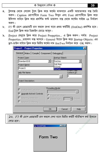  wfRy¨qvj †ewmK  39
4. Uzje· †_‡K †j‡ej Uz‡j wK¬K K‡i d‡g©i gvSLv‡b GKwU AvqvZvKvi e· ˆZwi
Kiæb| Caption †cÖvcvwU©‡Z Form Two wjLyb Ges Font †cÖvcvwU©‡Z wK¬K K‡i
Bwjcm evU‡b wK¬K K‡i cÖ`wk©Z d›U WvqvjM e· †_‡K d‡›Ui mvBR 24 wba©viY
Kiæb|
8. F5 Kx †P‡c †cÖvMÖvgwU ivb Ki‡j ‡`Lv hv‡e cÖ_g dg©wUB (frmOne) cÖ`wk©Z n‡e|
End Uz‡j wK¬K K‡i wWRvBb †gv‡W Avmyb|
9. Project †gby‡Z wK¬K K‡i Project Properties... G wK¬K Kiæb| c`©vq Project
Properties...WvqvjM e· Avm‡e| General U¨v‡e wK¬K K‡i Startup Objects: Gi
Wªc-WvDb evU‡b wK¬K K‡i wØZxq d‡g©i bvg frmTwo wbe©vPb K‡i OK Kiæb|
10. F5 Kx †P‡c †cÖvMÖvgwU ivb Ki‡j †`Lv hv‡e wØZxq dg©wU ÷vU©Avc dg© wnmv‡e
†jvW n‡e|
w
w
w
.fb.com
/tanbir.cox
 