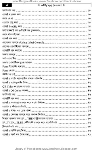 4  wfRy¨qvj †ewmK 
dg© ˆZwi Kiv ............................................................................................ 18
cÖ‡R± msi¶Y Kiv .................................................................................... 20
†KvW †jLv ............................................................................................... 20
†cÖvMÖvg Pvjy Kiv ........................................................................................ 24
cÖ‡R± Modify Kiv ................................................................................... 24
dg© gwWdvB Kiv (†U·U e· hy³KiY)............................................................. 24
†KvW gwWdvB Kiv ..................................................................................... 25
cÖ‡R± ivb Kiv ......................................................................................... 26
†j‡e‡ji e¨envi (Using Label Control).............................................................. 27
†j‡ej †cÖvcvwU©‡Ri e¨envi ........................................................................... 30
cÖ‡R±wU ivb Kiv‡bv ................................................................................... 31
d‡g©i e¨envi ............................................................................................ 32
dg© †cÖvcvwU©R ........................................................................................... 32
d‡g©i †cÖvcvwU©Rmg~‡ni ZvwjKv ..................................................................... 33
Form B‡f‡›Ui e¨envi ................................................................................ 35
Form †g_W ............................................................................................. 36
÷vU©Avc dg©............................................................................................. 37
cÖ‡R± t d‡g©i e¨vKMÖvDÛ Kvjvi cwieZ©b ......................................................... 40
cÖ‡R± t K¨vjKz‡jUi ˆZwi ............................................................................ 42
QB Color dvsk‡bi e¨envi ......................................................................... 45
cÖ‡R± t QBColor cÖ`k©b ............................................................................ 46
dg© ˆZwi Kiv ........................................................................................... 46
cÖ‡R±wU ivb Kiv ....................................................................................... 48
cÖ‡R± t K‡¤^ve· e¨envi K‡i msL¨v wbe©vPb ...................................................... 49
†cÖvMÖvg t ÷cIqvP ˆZwi............................................................................... 52
cÖ‡R± t wewìs Gi †d¬vi MYbv........................................................................ 56
cÖ‡R± t †PKe· e¨envi K‡i Ackb wba©viY...................................................... 58
wm×všÍ MÖn‡Yi Rb¨ IF ... THEN ÷ªvKPv‡ii e¨envi ........................................... 60
IF...THEN...ELSE †÷U‡g›U e¨envi K‡i cÖ‡R± ˆZwi ...................................... 62
Uzjevi ˆZwi Kiv ........................................................................................ 64
cÖ‡R± t jvBU R¡jv/wbfv............................................................................... 67
cÖ‡R± t wj÷ e· ˆZwi Kiv........................................................................... 71
Useful Bangla eBooks :-www.facebook.com/tanbir.ebooks
Library of free ebooks:www.tanbircox.blogspot.com
 