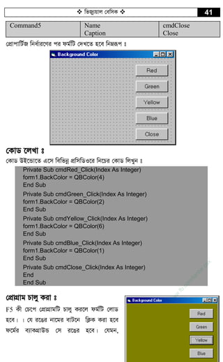  wfRy¨qvj †ewmK  41
Command5 Name
Caption
cmdClose
Close
†cÖvcvwU©R wba©vi‡Yi ci dg©wU †`L‡Z n‡e wbæiƒc t
†KvW ‡jLv t
†KvW DB‡Ûv‡Z G‡m wewfbœ cÖwmwWI‡i wb‡Pi †KvW wjLyb t
Private Sub cmdRed_Click(Index As Integer)
form1.BackColor = QBColor(4)
End Sub
Private Sub cmdGreen_Click(Index As Integer)
form1.BackColor = QBColor(2)
End Sub
Private Sub cmdYellow_Click(Index As Integer)
form1.BackColor = QBColor(6)
End Sub
Private Sub cmdBlue_Click(Index As Integer)
form1.BackColor = QBColor(1)
End Sub
Private Sub cmdClose_Click(Index As Integer)
End
End Sub
†cÖvMÖvg Pvjy Kiv t
F5 Kx †P‡c †cÖvMÖvgwU Pvjy Ki‡j dg©wU †jvW
n‡e| | †h i‡Oi bv‡gi evU‡b wK¬K Kiv n‡e
d‡g©i e¨vKMÖvDÛ †m i‡Oi n‡e| †hgb,
w
w
w
.fb.com
/tanbir.cox
 