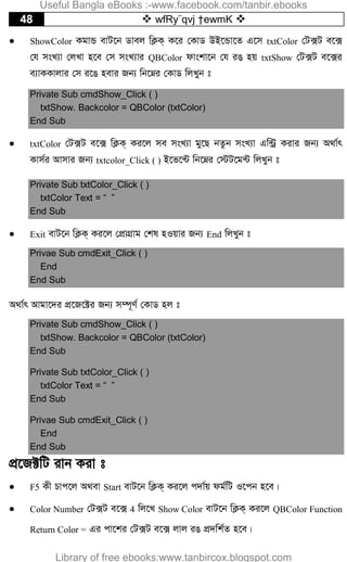 48  wfRy¨qvj †ewmK 
 ShowColor KgvÛ evU‡b Wvej wK¬K& K‡i †KvW DB‡Ûv‡Z G‡m txtColor †U·U e‡·
†h msL¨v †jLv n‡e †m msL¨vi QBColor dvskv‡b †h iO nq txtShow †U·U e‡·i
e¨vKKvjvi †m i‡O nevi Rb¨ wb‡æi †KvW wjLyb t
Private Sub cmdShow_Click ( )
txtShow. Backcolor = QBColor (txtColor)
End Sub
 txtColor †U·U e‡· wK¬K& Ki‡j me msL¨v gy‡Q bZzb msL¨v Gw›Uª Kivi Rb¨ A_v©r
Kvm©i Avmvi Rb¨ txtcolor_Click ( ) B‡f‡›U wb‡æi †÷U‡g›U wjLyb t
Private Sub txtColor_Click ( )
txtColor Text = “ ”
End Sub
 Exit evU‡b wK¬K& Ki‡j †cÖvMÖvg †kl nIqvi Rb¨ End wjLyb t
Privae Sub cmdExit_Click ( )
End
End Sub
A_v©r Avgv‡`i cÖ‡R‡±i Rb¨ m¤ú~Y© †KvW nj t
Private Sub cmdShow_Click ( )
txtShow. Backcolor = QBColor (txtColor)
End Sub
Private Sub txtColor_Click ( )
txtColor Text = “ ”
End Sub
Privae Sub cmdExit_Click ( )
End
End Sub
cÖ‡R±wU ivb Kiv t
 F5 Kx Pvc‡j A_ev Start evU‡b wK¬K& Ki‡j c`v©q dg©wU I‡cb n‡e|
 Color Number †U·U e‡· 4 wj‡L Show Color evU‡b wK¬K& Ki‡j QBColor Function
Return Color = Gi cv‡ki †U·U e‡· jvj iO cÖ`wk©Z n‡e|
Useful Bangla eBooks :-www.facebook.com/tanbir.ebooks
Library of free ebooks:www.tanbircox.blogspot.com
 