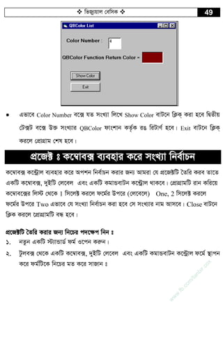  wfRy¨qvj †ewmK  49
 Gfv‡e Color Number e‡· hZ msL¨v wj‡L Show Color evU‡b wK¬K& Kiv n‡e wØZxq
†U·U e‡· D³ msL¨vi QBColor dvskvb KZ…©K iO wiUvY© n‡e| Exit evU‡b wK¬K&
Ki‡j †cÖvMÖvg †kl n‡e|
cÖ‡R± t K‡¤^ve· e¨envi K‡i msL¨v wbe©vPb
K‡¤^ve· K‡›Uªvj e¨envi K‡i Ackb wbe©vPb Kivi Rb¨ Avgiv †h cÖ‡R±wU ˆZwi Kie Zv‡Z
GKwU K‡¤^ve·, `yBwU †j‡ej Ges GKwU KgvÛevUb K‡›Uªvj _vK‡e| †cÖvMÖvgwU ivb Kwi‡q
K‡¤^ve‡·i wj÷ †_‡K 1 wm‡j± Ki‡j d‡g©i Dc‡i (†j‡e‡j) One, 2 wm‡j± Ki‡j
d‡g©i Dc‡i Two Gfv‡e †h msL¨v wbe©vPb Kiv n‡e †m msL¨vi bvg Avm‡e| Close evU‡b
wK¬K Ki‡j ‡cÖvMÖvgwU eÜ n‡e|
cÖ‡R±wU ˆZwi Kivi Rb¨ wb‡Pi c`‡¶c wbb t
1. bZzb GKwU ÷¨vÛvW© dg© I‡cb Kiæb|
2. Uzje· †_‡K GKwU K‡¤^ve·, `yBwU †j‡ej Ges GKwU KgvÛevUb K‡›Uªvj d‡g© ¯’vcb
K‡i dg©wU‡K wb‡Pi gZ K‡i mvRvb t
w
w
w
.fb.com
/tanbir.cox
 