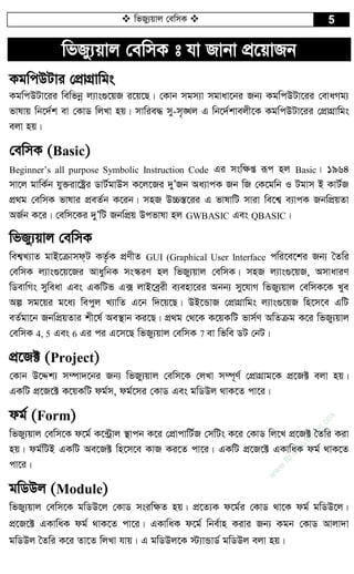  wfRy¨qvj †ewmK  5
wfRy¨qvj †ewmK t hv Rvbv cÖ‡qvRb
KgwcDUvi †cÖvMÖvwgs
KgwcDUv‡ii wewfbœ j¨vs¸‡qR i‡q‡Q| †Kvb mgm¨v mgvav‡bi Rb¨ KgwcDUv‡ii †evaMg¨
fvlvq wb‡`©k ev †KvW wjLv nq| mvwie× my-m„Lj G wb‡`©kvejx‡K KgwcDUv‡ii †cÖvMÖvwgs
ejv nq|
†ewmK (Basic)
Beginner’s all purpose Symbolic Instruction Code Gi msw¶ß iƒc nj Basic| 1964
mv‡j gvwK©b hy³iv‡óªi WvU©gvDm K‡j‡Ri `yÕRb Aa¨vcK Rb wR †K‡gwb I Ugvm B KvU©R
cÖ_g †ewmK fvlvi cÖeZ©b K‡ib| mnR D”P¯Í‡ii G fvlvwU mviv we‡k¦ e¨vcK RbwcÖqZv
AR©b K‡i| †ewm‡Ki `yÕwU RbwcÖq Dcfvlv nj GWBASIC Ges QBASIC|
wfRy¨qvj †ewmK
wek¦L¨vZ gvB‡µvmd&U KZ…©K cÖYxZ GUI (Graphical User Interface cwi‡e‡ki Rb¨ ˆZwi
†ewmK j¨vs¸‡q‡Ri AvaywbK ms¯‹iY nj wfRy¨qvj †ewmK| mnR j¨vs¸‡qR, AmvaviY
wWevwMs myweav Ges GKwUf G· jvB‡eªix e¨env‡ii Abb¨ my‡hvM wfRy¨qvj †ewmK‡K Lye
Aí mg‡qi g‡a¨ wecyj L¨vwZ G‡b w`‡q‡Q| DB‡ÛvR †cÖvMÖvwgs j¨vs¸‡qR wn‡m‡e GwU
eZ©gv‡b RbwcÖqZvi kx‡l© Ae¯’vb Ki‡Q| cÖ_g †_‡K K‡qKwU fvm©Y AwZµg K‡i wfRy¨qvj
†ewmK 4, 5 Ges 6 Gi ci G‡m‡Q wfRy¨qvj †ewmK 7 ev wfwe WU †bU|
cÖ‡R± (Project)
†Kvb D‡Ïk¨ m¤úv`‡bi Rb¨ wfRy¨qvj †ewm‡K †jLv m¤ú~Y© †cÖvMÖvg‡K cÖ‡R± ejv nq|
GKwU cÖ‡R‡± K‡qKwU dg©m, dg©‡mi †KvW Ges gwWDj _vK‡Z cv‡i|
dg© (Form)
wfRy¨qvj †ewm‡K d‡g© K‡›Uªvj ¯’vcb K‡i †cÖvcvwU©R †mwUs K‡i †KvW wj‡L cÖ‡R± ˆZwi Kiv
nq| dg©wUB GKwU Ae‡R± wn‡m‡e KvR Ki‡Z cv‡i| GKwU cÖ‡R‡± GKvwaK dg© _vK‡Z
cv‡i|
gwWDj (Module)
wfRy¨qvj †ewm‡K gwWD‡j †KvW msiw¶Z nq| cÖ‡Z¨K d‡g©i †KvW _v‡K dg© gwWD‡j|
cÖ‡R‡± GKvwaK dg© _vK‡Z cv‡i| GKvwaK d‡g© wbe©vn Kivi Rb¨ Kgb †KvW Avjv`v
gwWDj ˆZwi K‡i Zv‡Z wjLv hvq| G gwWDj‡K ÷¨vÛvW© gwWDj ejv nq|
w
w
w
.fb.com
/tanbir.cox
 
