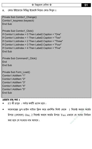  wfRy¨qvj †ewmK  51
4. †KvW DB‡Ûv‡Z wewfbœ B‡f‡›U wb‡Pi †KvW wjLyb t
Private Sub Combo1_Change()
Combo1_keypress (keyascii)
End Sub
Private Sub Combo1_Click()
If Combo1.ListIndex = 0 Then Label2.Caption = "One"
If Combo1.ListIndex = 1 Then Label2.Caption = "Two"
If Combo1.ListIndex = 2 Then Label2.Caption = "Three"
If Combo1.ListIndex = 3 Then Label2.Caption = "Four"
If Combo1.ListIndex = 4 Then Label2.Caption = "Five"
End Sub
Private Sub Command1_Click()
End
End Sub
Private Sub Form_Load()
Combo1.AddItem "1"
Combo1.AddItem "2"
Combo1.AddItem "3"
Combo1.AddItem "4"
Combo1.AddItem "5"
End Sub
†cÖvMÖvg Pvjy Kiv t
 F5 Kx Pvcyb | c`©vq dg©wU I‡cb n‡e|
 K‡¤^ve‡·i Wªc-WvDb evU‡b wK¬K K‡i cÖ`wk©Z wj÷ †_‡K 1 wm‡j± Ki‡j d‡g©i
Dc‡i (†j‡e‡j) One, 2 wm‡j± Ki‡j d‡g©i Dc‡i Two Gfv‡e †h msL¨v wbe©vPb
Kiv n‡e †m msL¨vi bvg Avm‡e|
w
w
w
.fb.com
/tanbir.cox
 