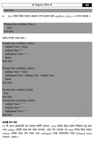  wfRy¨qvj †ewmK  55
End Sub
 Exit evU‡b wK¬K& Ki‡j †cÖvMÖvg †kl nIqvi Rb¨ cmdExit_Click ( ) G †jLv n‡q‡Q t
Private Sub cmdExit_Click ()
End
End Sub
A_v©r m¤ú~Y© †KvW n‡e t
Private Sub cmdStart_Click()
txtStart.Text = Timer
txtStop.Text = " "
txtElapsed.Text = " "
Beep
End Sub
Private Sub cmdStop_Click()
txtStop.Text = Timer
txtElapsed.Text = txtStop.Text - txtStart.Text
Beep
End Sub
Private Sub cmdExit_Click()
End
End Sub
Private Sub cmdClear_Click()
txtStart.Text = " "
txtStop.Text = " "
txtElapsed.Text = " "
End Sub
cÖ‡R± ivb Kiv
F5 Kx †P‡c †cÖvMÖvgwU ivb Kiv‡j dg©wU Avm‡e| Start evU‡b wK¬K& Ki‡j UvBgvi Pvjy n‡e
Ges txtStart †U·U e‡· ïiæ mgq †`Lv‡e| cÖvq cvuP †m‡KÛ ci Stop evU‡b wK¬K& Ki‡j
txtStop †U·U e‡· †kl mgq Ges txtElapsed e‡· AwZevwnZ mgq (Elapsed time)
†`Lv‡e| †hgb t
w
w
w
.fb.com
/tanbir.cox
 