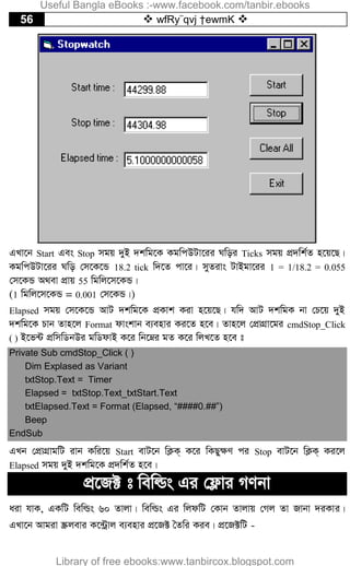 56  wfRy¨qvj †ewmK 
GLv‡b Start Ges Stop mgq `yB `kwg‡K KgwcDUv‡ii Nwoi Ticks mgq cÖ`wk©Z n‡q‡Q|
KgwcDUv‡ii Nwo †m‡K‡Û 18.2 tick w`‡Z cv‡i| myZivs UvBgv‡ii 1 = 1/18.2 = 0.055
†m‡KÛ A_ev cÖvq 55 wgwj‡m‡KÛ|
(1 wgwj‡m‡KÛ = 0.001 †m‡KÛ|)
Elapsed mgq †m‡K‡Û AvU `kwg‡K cÖKvk Kiv n‡q‡Q| hw` AvU `kwgK bv †P‡q `yB
`kwg‡K Pvb Zvn‡j Format dvskvb e¨envi Ki‡Z n‡e| Zvn‡j †cÖvMÖv‡gi cmdStop_Click
( ) B‡f›U cÖwmwWbDi gwWdvB K‡i wb‡æi gZ K‡i wjL‡Z n‡e t
Private Sub cmdStop_Click ( )
Dim Explased as Variant
txtStop.Text = Timer
Elapsed = txtStop.Text_txtStart.Text
txtElapsed.Text = Format (Elapsed, “####0.##”)
Beep
EndSub
GLb †cÖvMÖvgwU ivb Kwi‡q Start evU‡b wK¬K& K‡i wKQy¶Y ci Stop evU‡b wK¬K& Ki‡j
Elapsed mgq `yB `kwg‡K cÖ`wk©Z n‡e|
cÖ‡R± t wewìs Gi †d¬vi MYbv
aiv hvK, GKwU wewìs 60 Zvjv| wewìs Gi wjdwU †Kvb Zvjvq †Mj Zv Rvbv `iKvi|
GLv‡b Avgiv ¯Œjevi K‡›Uªvj e¨envi cÖ‡R± ˆZwi Kie| cÖ‡R±wU -
Useful Bangla eBooks :-www.facebook.com/tanbir.ebooks
Library of free ebooks:www.tanbircox.blogspot.com
 