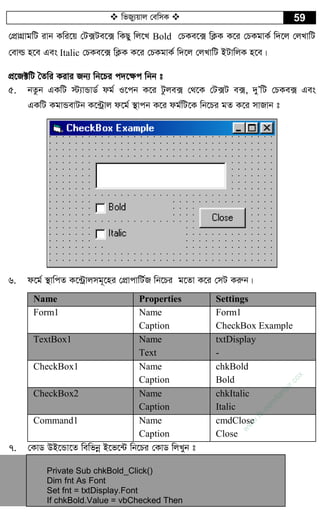  wfRy¨qvj †ewmK  59
†cÖvMÖvgwU ivb Kwi‡q †U·Ue‡· wKQy wj‡L Bold †PKe‡· wK¬K K‡i †PKgvK© w`‡j †jLvwU
†evì n‡e Ges Italic †PKe‡· wK¬K K‡i †PKgvK© w`‡j †jLvwU BUvwjK n‡e|
cÖ‡R±wU ˆZwi Kivi Rb¨ wb‡Pi c`‡¶c wbb t
5. bZzb GKwU ÷¨vÛvW© dg© I‡cb K‡i Uzje· †_‡K †U·U e·, `yÕwU †PKe· Ges
GKwU KgvÛevUb K‡›Uªvj d‡g© ¯’vcb K‡i dg©wU‡K wb‡Pi gZ K‡i mvRvb t
6. d‡g© ¯’vwcZ K‡›Uªvjmg~‡ni †cÖvcvwU©R wb‡Pi g‡Zv K‡i †mU Kiæb|
Name Properties Settings
Form1 Name
Caption
Form1
CheckBox Example
TextBox1 Name
Text
txtDisplay
-
CheckBox1 Name
Caption
chkBold
Bold
CheckBox2 Name
Caption
chkItalic
Italic
Command1 Name
Caption
cmdClose
Close
7. †KvW DB‡Ûv‡Z wewfbœ B‡f‡›U wb‡Pi †KvW wjLyb t
Private Sub chkBold_Click()
Dim fnt As Font
Set fnt = txtDisplay.Font
If chkBold.Value = vbChecked Then
w
w
w
.fb.com
/tanbir.cox
 