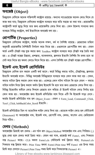6  wfRy¨qvj †ewmK 
Ae‡R± (Object)
wfRy¨qvj †ewm‡K A‡bK kw³kvjx K‡›Uªvj i‡q‡Q| Ab¨vb¨ j¨vs¸‡q‡R A‡bK †KvW wj‡L †h
KvR Kiv hvq; wfRy¨qvj †ewm‡Ki K‡›Uªvj e¨envi K‡i AwZ mn‡R Zv Kiv hvq| cÖ‡qvRbxq
K‡›UªvjwU d‡g© Ry‡o w`‡q Zvi Rb¨ cÖ‡qvRbxq †KvW wjLv nq| †Kvb D‡Ïk¨ mva‡bi Rb¨
e¨eüZ wewfbœ K‡›Uªvj, dg© BZ¨vw`‡K Ae‡R± ejv nq|
†cÖvcvwU©R (Properties)
wfRy¨qvj †ewm‡Ki K‡›Uªvj, d‡g©i A‡bK j¶Y, ag© ev ˆewkó¨ i‡q‡Q| †cÖvMÖv‡gi Pvwn`v
Abyhvqx cÖ‡qvRbxq ˆewkó¨wU wba©viY K‡i wb‡Z nq| G¸‡jv‡K †cÖvcvwU©R ejv nq| †hgb
d‡g© GKwU †U·U e· hy³ Kivi Rb¨ TextBox K‡›Uªvj e¨envi K‡i †U·U e· ˆZwi Kiv
nq| G †U·U e‡·i D”PZv, cÖk¯ÍZv, e¨vKKvjvi, ¯Œjevi BZ¨vw` ˆewkó¨ wK iKg n‡e Zv
†mU K‡i wb‡Z nq A_ev †Kv‡W wj‡L w`‡Z nq| Gme ˆewkó¨ nj †U·U e‡·i †cÖvcvwU©R|
B‡f›U Ges B‡f›U †cÖvwmwWDi
wfRy¨qvj †ewmK ivb Ki‡j GKwU dg© Av‡m| d‡g© wewfbœ KgvÛ evUb, †U·Ue·, ¯Œjevi
BZ¨vw` Ae‡R± _v‡K| wewfbœ Ae‡R± wewfbœfv‡e e¨envi K‡i †Kvb KvR Kiv nq| †hgb,
KgvÛ evU‡b wK¬K& Ki‡j †Kvb KvR nq| G‡¶‡Î †Kvb NUbv NUv‡j wK n‡e †hgb Ñ KgvÛ
evU‡b gvDm w`‡q wK¬K& Ki‡j A_©vr wK¬K& B‡f‡›U wK n‡e Zvi Rb¨ †cÖvMÖv‡g †KvW wjLv nq|
wewfbœ B‡f‡›Ui Aax‡b †KvW wjL‡j †cÖvMÖvg ivb Kwi‡q H B‡f›U NUv‡j †KvW wbe©vn n‡q
†Kvb KvR nq| Ae‡R‡±i Rb¨ B‡f›U cÖwmwWDi e‡j w`‡Z GwU wK B‡f‡›U mvov †`‡e|
d‡g©i B‡f›U cÖwmwWDi bvg nj Object_Event| †hgb t Form_Load, Command1_Click,
Text1_Click, hsbBackColor_Scroll BZ¨vw`|
B‡f›U cÖwmwWD‡i wZb ev Z‡ZvwaK jvBb †KvW wjLv nq| cÖ‡Z¨K jvBb †KvW nj †÷U‡g›U
(Statement) hv Ae‡R‡±i bvg, B‡f›U bvg, †cÖvcvwU© bvg, †g_W, dvskb Ges †fwi‡qej
wb‡q MwVZ|
†g_W (Methods)
Ae‡R‡±i wµqvB nj †g_W| Gi MVb nj Object.Method Ae‡R‡±i bvg Ges wcwiqW (.)
gy‡Q †`qv n‡j †g_W d‡g© wµqv K‡i| †hgb aiv hvK, cÖ‡R‡± dg© Form1, Ges wcKPvi
e· Picture1 Av‡Q| CLS A_ev Form1.cls †÷U‡g›U dg© wK¬qvi K‡i; Pictrure1.cls
wcKPvi e· wK¬qvi K‡i| Print Time A_ev Form1.Print time dg© Form1 Gi Dci mgq
wcÖ›U K‡i †hLv‡b Picture1.Print Time mgq wcÖ›U K‡i wcKPvie· Picture1 G|
Useful Bangla eBooks :-www.facebook.com/tanbir.ebooks
Library of free ebooks:www.tanbircox.blogspot.com
 