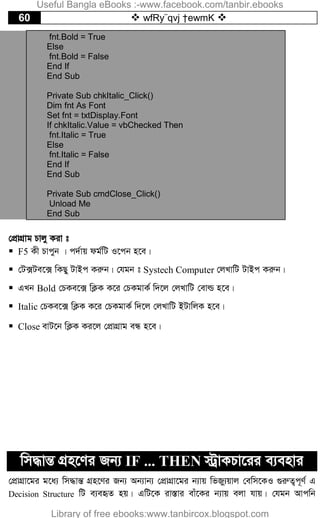 60  wfRy¨qvj †ewmK 
fnt.Bold = True
Else
fnt.Bold = False
End If
End Sub
Private Sub chkItalic_Click()
Dim fnt As Font
Set fnt = txtDisplay.Font
If chkItalic.Value = vbChecked Then
fnt.Italic = True
Else
fnt.Italic = False
End If
End Sub
Private Sub cmdClose_Click()
Unload Me
End Sub
†cÖvMÖvg Pvjy Kiv t
 F5 Kx Pvcyb | c`©vq dg©wU I‡cb n‡e|
 †U·Ue‡· wKQy UvBc Kiæb| †hgb t Systech Computer †jLvwU UvBc Kiæb|
 GLb Bold †PKe‡· wK¬K K‡i †PKgvK© w`‡j †jLvwU †evì n‡e|
 Italic †PKe‡· wK¬K K‡i †PKgvK© w`‡j †jLvwU BUvwjK n‡e|
 Close evU‡b wK¬K Ki‡j †cÖvMÖvg eÜ n‡e|
wm×všÍ MÖn‡Yi Rb¨ IF ... THEN ÷ªvKPv‡ii e¨envi
†cÖvMÖv‡gi g‡a¨ wm×všÍ MÖn‡Yi Rb¨ Ab¨vb¨ †cÖvMÖv‡gi b¨vq wfRy¨qvj †ewm‡KI ¸iæZ¡c~Y© G
Decision Structure wU e¨eüZ nq| GwU‡K iv¯Ívi evu‡Ki b¨vq ejv hvq| †hgb Avcwb
Useful Bangla eBooks :-www.facebook.com/tanbir.ebooks
Library of free ebooks:www.tanbircox.blogspot.com
 