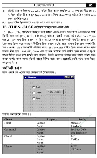  wfRy¨qvj †ewmK  63
2| †U·U e‡· 7 wj‡L Show What evU‡b wK¬K Ki‡j d‡g© Positive †jLv cÖ`wk©Z n‡e| -
5 wj‡L evU‡b wK¬K Ki‡j Negative Ges 0 wj‡L Show What evU‡b wK¬K& Ki‡j Zero
†jLv cÖ`wk©Z n‡e|
3| Exit evU‡b wK¬K Ki‡j †cÖvMÖvg †_‡K †ei n‡q hv‡e|
IF...THEN...ELSE †÷U‡g›U e¨envi K‡i cÖ‡R± ˆZwi
If ... Then ... Else †÷U‡g›U e¨envi K‡i Avgiv GKwU cÖ‡R± ˆZwi Kie| cÖ‡Z¨KwUi d‡g©
wZbwU †PK e· (Red, Green Ges Blue) _vK‡e| GKwU KgvÛ evUb (Set Back Color)
_vK‡e| †PK e‡· wK¬K Ki‡j () wPý Avm‡e A_ev G AckbwU wbe©vwPZ n‡e| †h †Kvb
†PK e‡· wK¬K K‡i KgvÛ evUbwU‡Z wK¬K& Ki‡j d‡g©i e¨vK Kvjvi D³ †PK AckbwUi
n‡e| †hgbt Blue AckbwU wbe©vwPZ K‡i Set BackColor evU‡b wK¬K Ki‡j d‡g©i e¨vK
Kvjvi bxj n‡e| Red Ges Green †PK Ackb wbe©vPb K‡i evU‡b wK¬K Ki‡j G `yÕ†Uv
i‡Oi wgwkªZ i‡Oi n‡e d‡g©i e¨vK Kvjvi| wZbwU AckbB wbe©vPb K‡i KgvÛ evU‡b wK¬K
Ki‡j d‡g©i e¨vK Kvjvi wZbwU i‡Oi wgwkªZ i‡Oi n‡e| cÖ‡R±wU ˆZwi Kivi Rb¨ wb‡æi
c`‡¶c wbb t
dg© ˆZwi Kiv t
bZzb GKwU dg© I‡cb K‡i wbæiƒc dg© ˆZwi Kiæb t
dg©wUi AeKvVv‡gv wbæiƒc t
Object Property Setting
Form1 Caption
Name
Mixcolor
frmMixcol
Command1 Caption
Name
Set Back Color
cmd Backcolor
Check1 Caption
Name
Value
Red
ChkRed
0
Check2 Caption
Name
Value
Green
chkGreen
0
w
w
w
.fb.com
/tanbir.cox
 