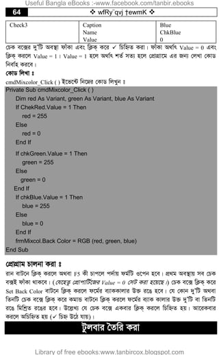 64  wfRy¨qvj †ewmK 
Check3 Caption
Name
Value
Blue
ChkBlue
0
†PK e‡·i `yÕwU Ae¯’v dvuKv Ges wK¬K& K‡i  wPwýZ Kiv| dvuKv A_v©r Value = 0 Ges
wK¬K& Ki‡j Value = 1| Value = 1 n‡j A_v©r kZ© mZ¨ n‡j †cÖvMÖv‡g Gi Rb¨ †jLv †KvW
wbev©n Ki‡e|
†KvW wjLv t
cmdMixcolor_Click ( ) B‡f‡›U wb‡æi †KvW wjLyb t
Private Sub cmdMixcolor_Click ( )
Dim red As Variant, green As Variant, blue As Variant
If ChekRed.Value = 1 Then
red = 255
Else
red = 0
End If
If chkGreen.Value = 1 Then
green = 255
Else
green = 0
End If
If chkBlue.Value = 1 Then
blue = 255
Else
blue = 0
End If
frmMixcol.Back Color = RGB (red, green, blue)
End Sub
†cÖvMÖvg Pvjbv Kiv t
ivb evU‡b wK¬K& Ki‡j A_ev F5 Kx Pvc‡j c`©vq dg©wU I‡cb n‡e| cÖ_g Ae¯’vq me †PK
e·B dvuKv _vK‡e| (†h‡nZz †cÖvcvwU©‡Ri Value = 0 †mU Kiv n‡q‡Q|) †PK e‡· wK¬K& K‡i
Set Back Color evU‡b wK¬K& Ki‡j d‡g©i e¨vKKvjvi D³ i‡O n‡e| †h †Kvb `yÕwU A_ev
wZbwU †PK e‡· wK¬K& K‡i KgvÛ evU‡b wK¬K& Ki‡j d‡g©i e¨vK Kvjvi D³ `yÕwU ev wZbwU
i‡O wgwkªZ i‡Oi n‡e| D‡j­L¨ †h †PK e‡· GKevi wK¬K& Ki‡j wPwýZ nq| Av‡iKevi
Ki‡j AwPwýZ nq ( wPý D‡V hvq)|
Uzjevi ˆZwi Kiv
Useful Bangla eBooks :-www.facebook.com/tanbir.ebooks
Library of free ebooks:www.tanbircox.blogspot.com
 
