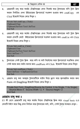  wfRy¨qvj †ewmK  67
4. †cÖvMÖvgwU Pvjy K‡i d‡g©i †U·Ue‡·i †jLv wm‡j± K‡i Uzjev‡ii Kwc Uz‡j wK¬K
Ki‡j wbe©vwPZ †jLv DB‡Ûv‡Ri wK¬c‡ev‡W© msi¶Y nIqvi Rb¨ cmdCopy Gi
Click B‡f‡›U wb‡Pi †KvW wjLyb t
Private Sub cmdCopy_Click()
Clipboard.Clear
Clipboard.SetText Text1.SelText
End Sub
5. †cÖvMÖvgwU Pvjy K‡i d‡g©i †U·Ue‡·i †jLv wm‡j± K‡i Uzjev‡ii KvU Uz‡j wK¬K
Ki‡j †jLvwU †K‡U DB‡Ûv‡Ri wK¬c‡ev‡W© msi¶Y nIqvi Rb¨ cmdCut Gi Click
B‡f‡›U wb‡Pi †KvW wjLyb t
Private Sub cmdCut_Click()
Clipboard.Clear
Clipboard.SetText Text1.SelText
Text1.SelText = ""
End Sub
6. Uzjev‡ii †c÷ Uz‡j wK¬K K‡i Kwc ev KvU wb‡`©‡ki d‡j wK¬c‡ev‡W© msiw¶Z †jLv
†c÷ Kivi Rb¨ A_©vr Avbvi Rb¨ cmdPaste Gi Click B‡f‡›U wb‡Pi †KvW wjLyb
Private Sub cmdPaste_Click()
Text1.SelText = Clipboard.GetText
End Sub
7. †cÖvMÖvg Pvjy Kiv Ae¯’vq UzjeviwU‡K gvDm w`‡q Wª¨vM K‡i ¯’vbvšÍwiZ Kivi Rb¨
Form Gi DragDrop B‡f‡›U wb‡Pi †KvW wjLyb t
Private Sub Form_DragDrop(Source As Control, X As Single, Y As Single)
Source.Move X - Source.Width / 2, Y - Source.Height / 2
End Sub
†cÖvMÖvg Pvjy Kiv t
F5 Kx †P‡c †cÖvMÖvgwU Pvjy K‡i d‡g©i wb‡Pi †U·Ue‡· wK¬K K‡i visual basic 6.0
†jLvwU UvBc K‡i wKQy †jLv wbe©vPb K‡i Uzjev‡ii KvU, Kwc, †c÷ Uz‡ji e¨envi †`Lyb|
w
w
w
.fb.com
/tanbir.cox
 