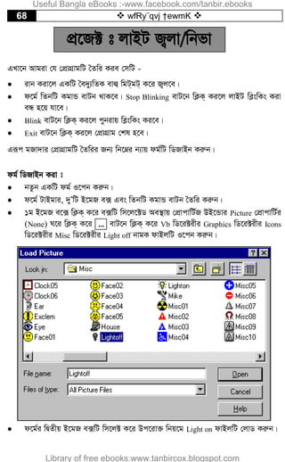68  wfRy¨qvj †ewmK 
cÖ‡R± t jvBU R¡jv/wbfv
GLv‡b Avgiv †h †cÖvMÖvgwU ˆZwi Kie †mwU -
 ivb Kiv‡j GKwU ˆe`y¨wZK evj¦ wgU&gU& K‡i R¡j‡e|
 d‡g© wZbwU KgvÛ evUb _vK‡e| Stop Blinking evU‡b wK¬K& Ki‡j jvBU we­swKs Kiv
eÜ n‡q hv‡e|
 Blink evU‡b wK¬K& Ki‡j cybivq we­swKs Ki‡e|
 Exit evU‡b wK¬K& Ki‡j †cÖvMÖvg †kl n‡e|
Giƒc gRv`vi †cÖvMÖvgwU ˆZwii Rb¨ wb‡æi b¨vq dg©wU wWRvBb Kiæb|
dg© wWRvBb Kiv t
 bZzb GKwU dg© I‡cb Kiæb|
 d‡g© UvBgvi, `yÕwU B‡gR e· Ges wZbwU KgvÛ evUb ˆZwi Kiæb|
 1g B‡gR e‡· wK¬K& K‡i e·wU wm‡j‡±W Ae¯’vq †cÖvcvwU©R DB‡Ûvi Picture †cÖvcvwU©i
(None) N‡i wK¬K& K‡i ... evU‡b wK¬K& K‡i Vb wW‡i±ixi Graphics wW‡i±ixi Icons
wW‡i±ixi Misc wW‡i±ixi Light off bvgK dvBjwU I‡cb Kiæb|
 d‡g©i wØZxq B‡gR e·wU wm‡j± K‡i Dc‡iv³ wbq‡g Light on dvBjwU †jvW Kiæb|
Useful Bangla eBooks :-www.facebook.com/tanbir.ebooks
Library of free ebooks:www.tanbircox.blogspot.com
 