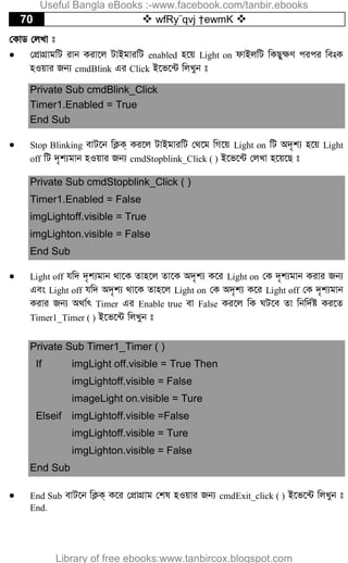70  wfRy¨qvj †ewmK 
†KvW †jLv t
 †cÖvMÖvgwU ivb Kiv‡j UvBgviwU enabled n‡q Light on dvBjwU wKQy¶Y cici we-sK
nIqvi Rb¨ cmdBlink Gi Click B‡f‡›U wjLyb t
Private Sub cmdBlink_Click
Timer1.Enabled = True
End Sub
 Stop Blinking evU‡b wK¬K& Ki‡j UvBgviwU †_‡g wM‡q Light on wU A`„k¨ n‡q Light
off wU `„k¨gvb nIqvi Rb¨ cmdStopblink_Click ( ) B‡f‡›U †jLv n‡q‡Q t
Private Sub cmdStopblink_Click ( )
Timer1.Enabled = False
imgLightoff.visible = True
imgLighton.visible = False
End Sub
 Light off hw` `„k¨gvb _v‡K Zvn‡j Zv‡K A`„k¨ K‡i Light on †K `„k¨gvb Kivi Rb¨
Ges Light off hw` A`„k¨ _v‡K Zvn‡j Light on †K A`„k¨ K‡i Light off †K `„k¨gvb
Kivi Rb¨ A_v©r Timer Gi Enable true ev False Ki‡j wK NU‡e Zv wbw`©ó Ki‡Z
Timer1_Timer ( ) B‡f‡›U wjLyb t
Private Sub Timer1_Timer ( )
If imgLight off.visible = True Then
imgLightoff.visible = False
imageLight on.visible = Ture
Elseif imgLightoff.visible =False
imgLightoff.visible = Ture
imgLighton.visible = False
End Sub
 End Sub evU‡b wK¬K& K‡i †cÖvMÖvg †kl nIqvi Rb¨ cmdExit_click ( ) B‡f‡›U wjLyb t
End.
Useful Bangla eBooks :-www.facebook.com/tanbir.ebooks
Library of free ebooks:www.tanbircox.blogspot.com
 