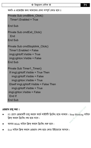  wfRy¨qvj †ewmK  71
A_v©r G cÖ‡R‡±i Rb¨ Avgv‡`i †jLv m¤ú~Y© †KvW n‡e t
Private Sub cmdBlink_Click()
Timer1.Enabled = True
End Sub
Private Sub cmdExit_Click()
End
End Sub
Private Sub cmdStopblink_Click()
Timer1.Enabled = False
imgLightoff.Visible = True
imgLighton.Visible = False
End Sub
Private Sub Timer1_Timer()
If imgLightoff.Visible = True Then
imgLightoff.Visible = False
imgLighton.Visible = True
ElseIf imgLightoff.Visible = False Then
imgLightoff.Visible = True
imgLighton.Visible = False
End If
End Sub
†cÖvMÖvg Pvjy Kiv t
 F5 †P‡c †cÖvMÖvgwU Pvjy Ki‡j d‡g© jvBUwU we­swKs n‡Z _vK‡e| Stop Blinking evU‡b
wK¬K& Ki‡j we­swKs eÜ n‡q hv‡e|
 Avevi Blink evU‡b wK¬K& Ki‡j we­swKs ïiæ n‡e|
 Exit evU‡b wK¬K& Ki‡j †cÖvMÖvg †kl n‡q †KvW DB‡Ûv‡Z Avm‡e|
w
w
w
.fb.com
/tanbir.cox
 
