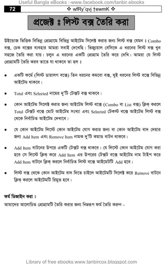 72  wfRy¨qvj †ewmK 
cÖ‡R± t wj÷ e· ˆZwi Kiv
DB‡ÛvR wfwËK wewfbœ †cÖvMÖv‡g wewfbœ AvB‡Ug wm‡j± Kivi Rb¨ wj÷ e· †hgb t Combo
e·, †PK e‡·i e¨envi Avgiv mevB †`‡LwQ| wfRy¨qvj †ewm‡K G ai‡bi wj÷ e· Lye
mn‡R ˆZwi Kiv hvq| Pjyb G ai‡bi GKwU †cÖvMÖvg ˆZwi K‡i †`wL| Avgiv †h wj÷
†cÖvMÖvgwU ˆZwi Kie Zv‡Z hv _vK‡e Zv nj t
 GKwU d‡g© (wj÷ WvqvjM e‡·) wZb ai‡bi Kg‡ev e·, `yB ai‡bi wj÷ e‡· wewfbœ
AvB‡Ug _vK‡e|
 Total Ges Selected bv‡gi `yÕwU †U·U e· _vK‡e|
 †Kvb AvB‡Ug wm‡j± Kivi Rb¨ AvB‡Ug wj÷ e‡· (Combo ev List e·) wK¬K& Ki‡j
Total †U·U e‡· †gvU AvB‡Ug msL¨v Ges Selected †UK÷ e‡· AvB‡Ug wj÷ e·
†_‡K wbe©vwPZ AvB‡Ug †`Lv‡e|
 †h †Kvb AvB‡Ug wj‡÷ †Kvb AvB‡Ug †hvM Kivi Rb¨ ev †Kvb AvB‡Ug ev` †`qvi
Rb¨ Add Item Ges Remove Item bvgK `yÕwU KgvÛ evUb _vK‡e|
 Add Item evU‡bi Dc‡i GKwU †U·U e· _vK‡e| †h wj‡÷ †Kvb AvB‡Ug †hvM Kiv
n‡e †m wj‡÷ wK¬K& K‡i Add Item Gi Dc‡ii †U·U e‡· AvB‡Ug bvg UvBc K‡i
Add Item evU‡b wK¬K& Ki‡j wbe©vwPZ wj÷ e‡· AvB‡gUwU Add n‡e|
 wj÷ e· †_‡K †Kvb AvB‡Ug ev` w`‡Z PvB‡j AvB‡UgwU wm‡j± K‡i Remove evU‡b
wK¬K& Ki‡j AvB‡UgwU wigyf n‡e|
dg© wWRvBb Kiv t
Avgv‡`i Av‡jvwPZ †cÖvMÖvgwU ˆZwi Kivi Rb¨ wbæiƒc dg© ˆZwi Kiæb -
Useful Bangla eBooks :-www.facebook.com/tanbir.ebooks
Library of free ebooks:www.tanbircox.blogspot.com
 