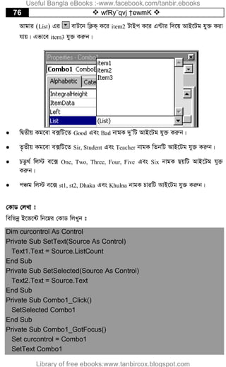 76  wfRy¨qvj †ewmK 
Avgvi (List) Gi evU‡b wK¬K& K‡i item2 UvBc K‡i G›Uvi w`‡q AvB‡Ug hy³ Kiv
hvq| Gfv‡e item3 hy³ Kiæb|
 wØZxq Kg‡ev e·wU‡Z Good Ges Bad bvgK `yÕwU AvB‡Ug hy³ Kiæb|
 Z…Zxq Kg‡ev e·wU‡Z Sir, Student Ges Teacher bvgK wZbwU AvB‡Ug hy³ Kiæb|
 PZz_© wj÷ e‡· One, Two, Three, Four, Five Ges Six bvgK QqwU AvB‡Ug hy³
Kiæb|
 cÂg wj÷ e‡· st1, st2, Dhaka Ges Khulna bvgK PviwU AvB‡Ug hy³ Kiæb|
†KvW †jLv t
wewfbœ B‡f‡›U wb‡æi †KvW wjLyb t
Dim curcontrol As Control
Private Sub SetText(Source As Control)
Text1.Text = Source.ListCount
End Sub
Private Sub SetSelected(Source As Control)
Text2.Text = Source.Text
End Sub
Private Sub Combo1_Click()
SetSelected Combo1
End Sub
Private Sub Combo1_GotFocus()
Set curcontrol = Combo1
SetText Combo1
Useful Bangla eBooks :-www.facebook.com/tanbir.ebooks
Library of free ebooks:www.tanbircox.blogspot.com
 