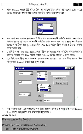  wfRy¨qvj †ewmK  79
 cÖ_g Combo e‡·i evU‡b wK¬K& Ki‡j Wªc-WvDb wj÷ e· I‡cb n‡e| Total
†U·U e‡· D³ Kg‡ev e‡·i †gvU AvB‡Ug msL¨v I cÖ`wk©Z n‡e|
 bad †jLv Kg‡ev e‡· wK¬K& K‡i  Kx Pvc‡j Gi Av‡iKwU AvB‡Ug Good †`Lv hv‡e|
GLv‡b Excellent bvgK Av‡iKwU AvB‡Ug †hvM Kivi Rb¨ Add Item Gi Dc‡ii
†U·U e‡· wK¬K& K‡i Excellent wj‡L Add Item evU‡b wK¬K& Ki‡j GwU D³ Kg‡ev
e‡· mshy³ n‡e|
 1g wj÷ e‡· (one, two, three... †jLv) wK¬K& Ki‡j total N‡i AvB‡Ug msL¨v †`Lv‡e|
¯Œjevi e¨envi K‡i Five wm‡j± Ki‡j Selected †U·U e‡· Five †`Lv hv‡e|
 2q wjó e‡· wK¬K& K‡i ¯Œjevi e¨envi K‡i Khulna †PK e‡· wK¬K& Ki‡j D³
AvB‡UgwU Selected †U·U e‡· †`Lv hv‡e|
 D³ Kg‡ev e‡·i st2 AvB‡UgwU gy‡Q w`‡Z PvB‡j GwUi †PK e‡· wK¬K& K‡i Remove
Item evU‡b wK¬K& Ki‡j D³ AvB‡UgwU gy‡Q hv‡e|
†cÖvMÖvg we‡k­lY t
Dim curcontrol As Control
Private Sub SetText(Source As Control)
Text1.Text = Source.ListCount
w
w
w
.fb.com
/tanbir.cox
 