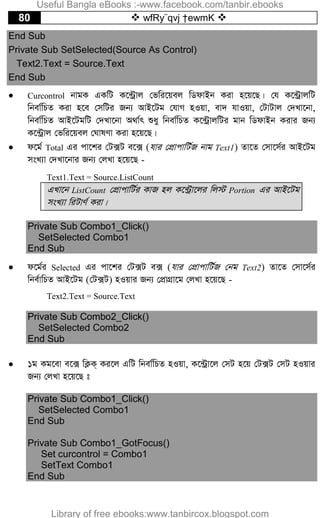 80  wfRy¨qvj †ewmK 
End Sub
Private Sub SetSelected(Source As Control)
Text2.Text = Source.Text
End Sub
 Curcontrol bvgK GKwU K‡›Uªvj †fwi‡qej wWdvBb Kiv n‡q‡Q| †h K‡›UªvjwU
wbev©wPZ Kiv n‡e †mwUi Rb¨ AvB‡Ug †hvM nIqv, ev` hvIqv, †UvUvj †`Lv‡bv,
wbev©wPZ AvB‡UgwU †`Lv‡bv A_v©r ïay wbev©wPZ K‡›UªvjwUi gvb wWdvBb Kivi Rb¨
K‡›Uªvj †fwi‡qej †NvlYv Kiv n‡q‡Q|
 d‡g© Total Gi cv‡ki †U·U e‡· (hvi †cÖvcvwU©R bvg Text1) Zv‡Z †mv‡m©i AvB‡Ug
msL¨v †`Lv‡bvi Rb¨ †jLv n‡q‡Q -
Text1.Text = Source.ListCount
GLv‡b ListCount †cÖvcvwU©i KvR nj K‡›Uªv‡ji wj÷ Portion Gi AvB‡Ug
msL¨v wiUvY© Kiv|
Private Sub Combo1_Click()
SetSelected Combo1
End Sub
 d‡g©i Selected Gi cv‡ki †U·U e· (hvi †cÖvcvwU©R †bg Text2) Zv‡Z †mv‡m©i
wbe©vwPZ AvB‡Ug (†U·U) nIqvi Rb¨ †cÖvMÖv‡g †jLv n‡q‡Q -
Text2.Text = Source.Text
Private Sub Combo2_Click()
SetSelected Combo2
End Sub
 1g Kg‡ev e‡· wK¬K& Ki‡j GwU wbev©wPZ nIqv, K‡›Uªv‡j †mU n‡q †U·U †mU nIqvi
Rb¨ †jLv n‡q‡Q t
Private Sub Combo1_Click()
SetSelected Combo1
End Sub
Private Sub Combo1_GotFocus()
Set curcontrol = Combo1
SetText Combo1
End Sub
Useful Bangla eBooks :-www.facebook.com/tanbir.ebooks
Library of free ebooks:www.tanbircox.blogspot.com
 