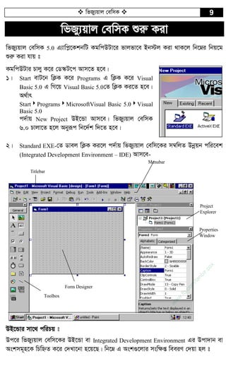  wfRy¨qvj †ewmK  9
wfRy¨qvj †ewmK ïiæ Kiv
wfRy¨qvj †ewmK 5.0 G¨vwc­‡KkbwU KgwcDUv‡i fvjfv‡e Bb÷j Kiv _vK‡j wb‡æi wbq‡g
ïiæ Kiv hvq t
KgwcDUvi Pvjy K‡i †W¯‹U‡c Avm‡Z n‡e|
1| Start evU‡b wK¬K K‡i Programs G wK¬K K‡i Visual
Basic 5.0 G wM‡q Visual Basic 5.0†Z wK¬K Ki‡Z n‡e|
A_©vr
StartProgramsMicrosoftVisual Basic 5.0Visual
Basic 5.0
c`©vq New Project DB‡Ûv Avm‡e| wfRy¨qvj †ewmK
6.0 Pvjv‡Z n‡j Abyiƒc wb‡`©k w`‡Z n‡e|
2| Standard EXE-†Z Wvej wK¬K Ki‡j c`©vq wfRy¨qvj †ewm‡Ki m¤^wjZ Dbœqb cwi‡ek
(Integrated Development Environment – IDE) Avm‡e-
Menubar
Properties
Window
Project
Explorer
Titlebar
Form Designer
Toolbox
DB‡Ûvi mv‡_ cwiPq t
Dc‡i wfRy¨qvj †ewm‡Ki DB‡Ûv ev Integrated Development Environment Gi Dcv`vb ev
Askmg~n‡K wPwýZ K‡i †`Lv‡bv n‡q‡Q| wb‡æ G Ask¸‡jvi msw¶ß weeiY †`qv nj t
w
w
w
.fb.com
/tanbir.cox
 