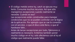  El código metido entre try, catch se ejecuta muy
lento. Consume muchos recursos. Así que sólo
manejemos excepciones cuando realmente se
necesite. Cuándo es eso?
Las excepciones están construidas para manejar
condiciones que no se pueden controlar con la lógica
de la aplicación. Por ejemplo que se cae la conexión
con el servidor, o que el disco está lleno, o que el
hardware falló…
Antes de lanzar excepciones por todo, fijémonos si
realmente es necesario. Evitemos también poner
mucho código en el try; solo afectemos con el try el
código que realmente puede fallar.
 