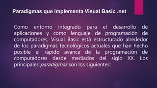 Paradigmas que implementa Visual Basic .net
Como entorno integrado para el desarrollo de
aplicaciones y como lenguaje de programación de
computadores, Visual Basic está estructurado alrededor
de los paradigmas tecnológicos actuales que han hecho
posible el rápido avance de la programación de
computadores desde mediados del siglo XX. Los
principales paradigmas son los siguientes:
 