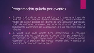  Emplea modos de acción predefinidos tanto para el entorno de
desarrollo como para los objetos utilizables, y permite establecer
modos de acción propios del diseño de una aplicación particular;
modo de acción es un evento que responde al usuario humano, a
componente automático de la aplicación, o a un específico recurso
máquina
 En Visual Basic cada objeto tiene predefinidos un conjunto
de eventos ante los cuales puede responder a tiempo de ejecución.
Por ejemplo, un objeto típico como un botón comando puede
responder a la pulsación del mouse (evento click) y ejecutar el
procedimiento asociado con tal evento.
Programación guiada por eventos
 