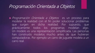 Programación Orientada a Objetos
 Programación Orientada a Objetos es un proceso para
modelar la realidad con el fin poder solucionar problemas
que surgen en dicha realidad. Por supuesto, que
prácticamente todos los programas modelan algo.
Un modelo es una representación simplificada. Las personas
han construido modelos mucho antes de que hubieran
computadoras. Por ejemplo un carro de juguete modela a un
carro real.
 