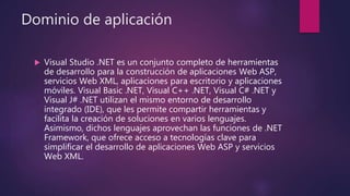 Dominio de aplicación
 Visual Studio .NET es un conjunto completo de herramientas
de desarrollo para la construcción de aplicaciones Web ASP,
servicios Web XML, aplicaciones para escritorio y aplicaciones
móviles. Visual Basic .NET, Visual C++ .NET, Visual C# .NET y
Visual J# .NET utilizan el mismo entorno de desarrollo
integrado (IDE), que les permite compartir herramientas y
facilita la creación de soluciones en varios lenguajes.
Asimismo, dichos lenguajes aprovechan las funciones de .NET
Framework, que ofrece acceso a tecnologías clave para
simplificar el desarrollo de aplicaciones Web ASP y servicios
Web XML.
 