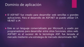 Dominio de aplicación
 El ASP.NET fue creado para desarrollar web sencillas o grandes
aplicaciones. Para el desarrollo de ASP.NET se puede utilizar C#,
VB.NET o J#.
 Este es un lenguaje comercializado por Microsoft, y usado por
programadores para desarrollar entre otras funciones, sitios web.
ASP.NET es el sucesor de la tecnología ASP, fue lanzada al
mercado mediante una estrategia de mercado denominada .NET.
 