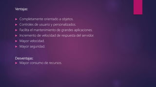 Ventajas:
 Completamente orientado a objetos.
 Controles de usuario y personalizados.
 Facilita el mantenimiento de grandes aplicaciones.
 Incremento de velocidad de respuesta del servidor.
 Mayor velocidad.
 Mayor seguridad.
Desventajas:
 Mayor consumo de recursos.
 