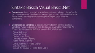 Sintaxis Básica Visual Basic .Net
 Comentarios: Los comentarios se indican, a través del signo de apóstrofe
(‘). Los comentarios multilinea no existen, por lo que para comentar entre
varias líneas, habrá que colocar un apóstrofe por cada línea de
comentario.
 Declaración de variables: la palabra reservada Dim permite declarar
variables. Puede indicarse el tipo de dato de la variable incluyendo As
[Type]. También puede definirse valores de inicialización
Dim x As Integer
Dim s As String
Dim s1, s2 As String
Dim obj As New Object()
Public name As String
Dim s As String = "Hello World"
Dim i As Integer = 1
Dim a() As Double = { 3.00, 4.00, 5.00 }
 