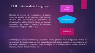 El IL, Intermediate Language
Durante el proceso de compilación, el código
fuente es tomado por el compilador del lenguaje
utilizado para su escritura, y convertido, no
directamente a código binario, sino a un lenguaje
intermedio, que recibe el nombre de Microsoft
Intermediate Languaje (MSIL o IL).
Código
fuente
Módulo IL
Compilador
Este lenguaje o código intermedio (IL a partir de ahora), generado por el compilador, consiste en
un conjunto de instrucciones que son independientes del sistema operativo o procesador en el
que vaya a ejecutarse el programa, y que se ocupan de la manipulación de objetos, accesos a
memoria, manejo de excepciones, etc.
 