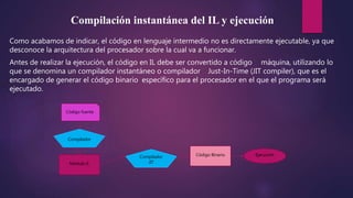 Compilación instantánea del IL y ejecución
Como acabamos de indicar, el código en lenguaje intermedio no es directamente ejecutable, ya que
desconoce la arquitectura del procesador sobre la cual va a funcionar.
Antes de realizar la ejecución, el código en IL debe ser convertido a código máquina, utilizando lo
que se denomina un compilador instantáneo o compilador Just-In-Time (JIT compiler), que es el
encargado de generar el código binario específico para el procesador en el que el programa será
ejecutado.
Código fuente
Módulo IL
Compilador
Compilador
JIT
Código Binario Ejecución
 