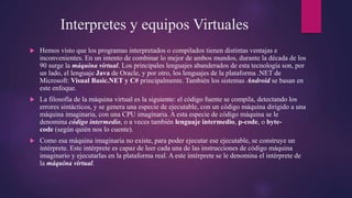 Interpretes y equipos Virtuales
 Hemos visto que los programas interpretados o compilados tienen distintas ventajas e
inconvenientes. En un intento de combinar lo mejor de ambos mundos, durante la década de los
90 surge la máquina virtual. Los principales lenguajes abanderados de esta tecnología son, por
un lado, el lenguaje Java de Oracle, y por otro, los lenguajes de la plataforma .NET de
Microsoft: Visual Basic.NET y C# principalmente. También los sistemas Android se basan en
este enfoque.
 La filosofía de la máquina virtual es la siguiente: el código fuente se compila, detectando los
errores sintácticos, y se genera una especie de ejecutable, con un código máquina dirigido a una
máquina imaginaria, con una CPU imaginaria. A esta especie de código máquina se le
denomina código intermedio, o a veces también lenguaje intermedio, p-code, o byte-
code (según quién nos lo cuente).
 Como esa máquina imaginaria no existe, para poder ejecutar ese ejecutable, se construye un
intérprete. Este intérprete es capaz de leer cada una de las instrucciones de código máquina
imaginario y ejecutarlas en la plataforma real. A este intérprete se le denomina el intérprete de
la máquina virtual.
 