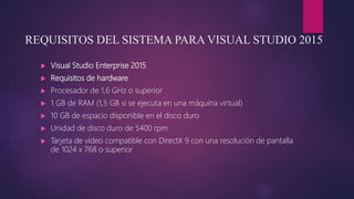 REQUISITOS DEL SISTEMA PARA VISUAL STUDIO 2015
 Visual Studio Enterprise 2015
 Requisitos de hardware
 Procesador de 1,6 GHz o superior
 1 GB de RAM (1,5 GB si se ejecuta en una máquina virtual)
 10 GB de espacio disponible en el disco duro
 Unidad de disco duro de 5400 rpm
 Tarjeta de vídeo compatible con DirectX 9 con una resolución de pantalla
de 1024 x 768 o superior
 