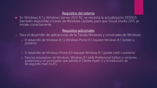 Requisitos del sistema
 En Windows 8.1 y Windows Server 2012 R2, se necesita la actualización 2919355
(también disponible a través de Windows Update) para que Visual Studio 2015 se
instale correctamente.
Requisitos adicionales
 Para el desarrollo de aplicaciones de la Tienda Windows y universales de Windows
 El desarrollo de Windows 8.1 y Windows Phone 8.1 requiere Windows 8.1 Update o
posterior.
 El desarrollo de Windows Phone 8.0 requiere Windows 8.1 Update (x64) o posterior.
 Para los emuladores de Windows, Windows 8.1 (x64) Professional Edition o versiones
posteriores y un procesador que admita el Cliente Hyper-V y la traducción de
de segundo nivel (SLAT).
 