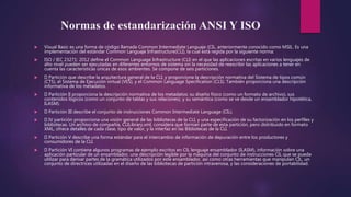 Normas de estandarización ANSI Y ISO
 Visual Basic es una forma de código llamada Common Intermediate Languaje (CIL, anteriormente conocido como MSIL. Es una
implementación del estándar Common Languaje Infrastructure(CLI), la cual está regida por la siguiente norma:
 ISO / IEC 23271: 2012 define el Common Language Infrastructure (CLI) en el que las aplicaciones escritas en varios lenguajes de
alto nivel pueden ser ejecutadas en diferentes entornos de sistema sin la necesidad de reescribir las aplicaciones a tener en
cuenta las características únicas de esos ambientes. Se compone de seis particiones.
 Partición que describe la arquitectura general de la CLI, y proporciona la descripción normativa del Sistema de tipos común
(CTS), el Sistema de Ejecución virtual (VES), y el Common Language Specification (CLS). También proporciona una descripción
informativa de los metadatos.
 Partición II proporciona la descripción normativa de los metadatos: su diseño físico (como un formato de archivo), sus
contenidos lógicos (como un conjunto de tablas y sus relaciones), y su semántica (como se ve desde un ensamblador hipotética,
ILASM).
 Partición III describe el conjunto de instrucciones Common Intermediate Language (CIL).
 IV partición proporciona una visión general de las bibliotecas de la CLI, y una especificación de su factorización en los perfiles y
bibliotecas. Un archivo de compañía, CLILibrary.xml, considera que forman parte de esta partición, pero distribuido en formato
XML, ofrece detalles de cada clase, tipo de valor, y la interfaz en las Bibliotecas de la CLI.
 Partición V describe una forma estándar para el intercambio de información de depuración entre los productores y
consumidores de la CLI.
 Partición VI contiene algunos programas de ejemplo escritos en CIL lenguaje ensamblador (ILASM), información sobre una
aplicación particular de un ensamblador, una descripción legible por la máquina del conjunto de instrucciones CIL que se puede
utilizar para derivar partes de la gramática utilizados por este ensamblador, así como otras herramientas que manipulan CIL, un
conjunto de directrices utilizadas en el diseño de las bibliotecas de partición intravenosa, y las consideraciones de portabilidad.
 