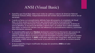 ANSI (Visual Basic)
 Especifica que Visual Basic debe reunir todas las cadenas a valores de American National
Standards Institute (ANSI), independientemente del nombre del procedimiento externo de ser
declarado.
 Cuando se llama a un procedimiento definido fuera del proyecto, el compilador de Visual
Basic no tiene acceso a la información que necesita para llamar al procedimiento
correctamente. Esta información incluye, donde se encuentra el procedimiento, la forma en
que se identifica, la secuencia de llamada y retorno tipo y el carácter de la cadena establece
que utiliza. La instrucción declare crea una referencia a un procedimiento externo y suministra
esta información necesaria.
 El charsetmodifier parte en el Declare declaración suministra la información del conjunto de
caracteres para el cálculo de referencias cuerdas durante una llamada al procedimiento
externo. También afecta a la forma en busca de Visual Basic el archivo externo para el nombre
de procedimiento externo. El ANSI modificador especifica que Visual Basic debe reunir todas
las cadenas a ANSI valores y debe buscar el procedimiento sin modificar su nombre durante
la búsqueda.
 Si no se especifica ningún modificador de juego de caracteres, ANSI es el valor
predeterminado.
 
