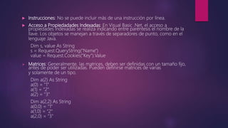  Instrucciones: No se puede incluir más de una instrucción por línea.
 Acceso a Propiedadades Indexadas: En Visual Basic .Net, el acceso a
propiedades indexadas se realiza indicando entre paréntesis el nombre de la
llave. Los objetos se manejan a través de separadores de punto, como en el
lenguaje Java.
Dim s, value As String
s = Request.QueryString("Name")
value = Request.Cookies("Key").Value
 Matrices: Generalmente, las matrices, deben ser definidas con un tamaño fijo,
antes de poder ser utilizadas. Pueden definirse matrices de varias
y solamente de un tipo.
Dim a(2) As String
a(0) = "1"
a(1) = "2"
a(2) = "3"
Dim a(2,2) As String
a(0,0) = "1"
a(1,0) = "2"
a(2,0) = "3"
 