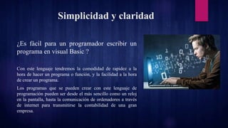 Simplicidad y claridad
¿Es fácil para un programador escribir un
programa en visual Basic ?
Con este lenguaje tendremos la comodidad de rapidez a la
hora de hacer un programa o función, y la facilidad a la hora
de crear un programa.
Los programas que se pueden crear con este lenguaje de
programación pueden ser desde el más sencillo como un reloj
en la pantalla, hasta la comunicación de ordenadores a través
de internet para transmitirse la contabilidad de una gran
empresa.
 