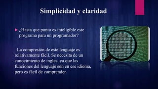 Simplicidad y claridad
 ¿Hasta que punto es inteligible este
programa para un programador?
La compresión de este lenguaje es
relativamente fácil. Se necesita de un
conocimiento de ingles, ya que las
funciones del lenguaje son en ese idioma,
pero es fácil de comprender.
 