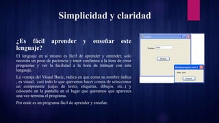 Simplicidad y claridad
¿Es fácil aprender y enseñar este
lenguaje?
El lenguaje en sí mismo es fácil de aprender y entender, solo
necesita un poco de paciencia y tener confianza a la hora de crear
programas y ver la facilidad a la hora de trabajar con este
lenguaje.
La ventaja del Visual Basic, radica en que como su nombre indica
, es visual, casi todo lo que queramos hacer consta de seleccionar
un componente (cajas de texto, etiquetas, dibujos, etc..) y
colocarlo en la pantalla en el lugar que queramos que aparezca
una vez termina el programa.
Por ende es un programa fácil de aprender y enseñar.
 