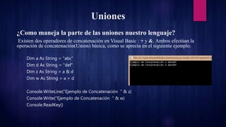 Uniones
¿Como maneja la parte de las uniones nuestro lenguaje?
Existen dos operadores de concatenación en Visual Basic : + y &. Ambos efectúan la
operación de concatenación(Union) básica, como se aprecia en el siguiente ejemplo.
Dim a As String = "abc"
Dim d As String = "def"
Dim z As String = a & d
Dim w As String = a + d
Console.WriteLine("Ejemplo de Concatenación " & z)
Console.Write("Ejemplo de Concatenación " & w)
Console.ReadKey()
 