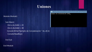 Uniones
Module Module1
Sub Main()
Dim a As Int64 = 20
Dim b As Int64 = 40
Console.Write("Ejemplo de Concatenación " & a & b)
Console.ReadKey()
End Sub
End Module
 