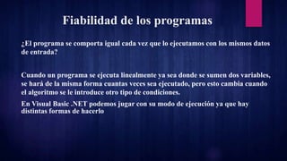 Fiabilidad de los programas
¿El programa se comporta igual cada vez que lo ejecutamos con los mismos datos
de entrada?
Cuando un programa se ejecuta linealmente ya sea donde se sumen dos variables,
se hará de la misma forma cuantas veces sea ejecutado, pero esto cambia cuando
el algoritmo se le introduce otro tipo de condiciones.
En Visual Basic .NET podemos jugar con su modo de ejecución ya que hay
distintas formas de hacerlo
 