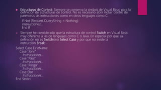  Estructuras de Control: Siempre se conserva la sintáxis de Visual Basic para la
definición de estructuras de control. No es necesario abrir incluir dentro de
paréntesis las instrucciones como en otros lenguajes como C.
If Not (Request.QueryString = Nothing)
Instrucciones…
End If
 Siempre he considerado que la estructura de control Switch en Visual Basic
muy diferente a las de lenguajes como C o Java. En especial por que su
definición no es Switchsino Select Case y por que no existe la
instrucción Break:
Select Case FirstName
Case "John"
Instrucciones…
Case "Paul"
Instrucciones…
Case "Ringo"
Instrucciones…
Case Else
Instrucciones…
End Select
 